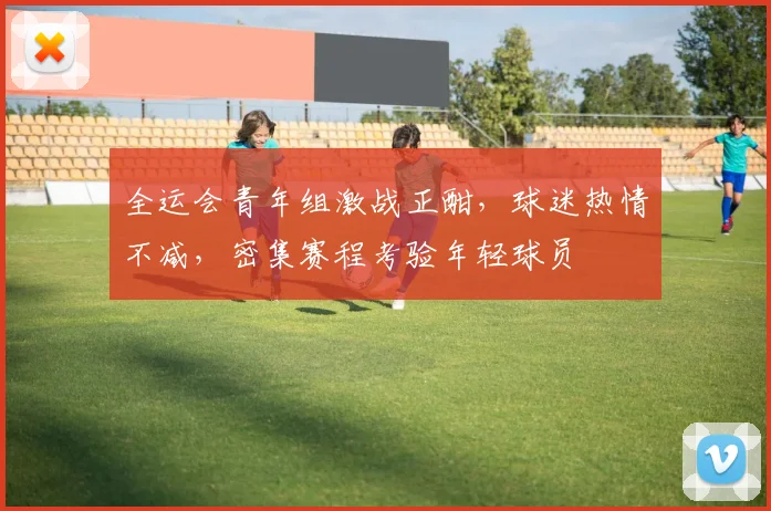 全运会青年组激战正酣，球迷热情不减，密集赛程考验年轻球员