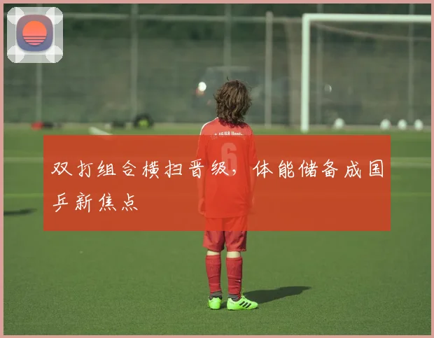 双打组合横扫晋级，体能储备成国乒新焦点