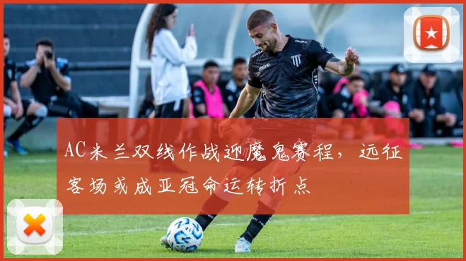 AC米兰双线作战迎魔鬼赛程，远征客场或成亚冠命运转折点