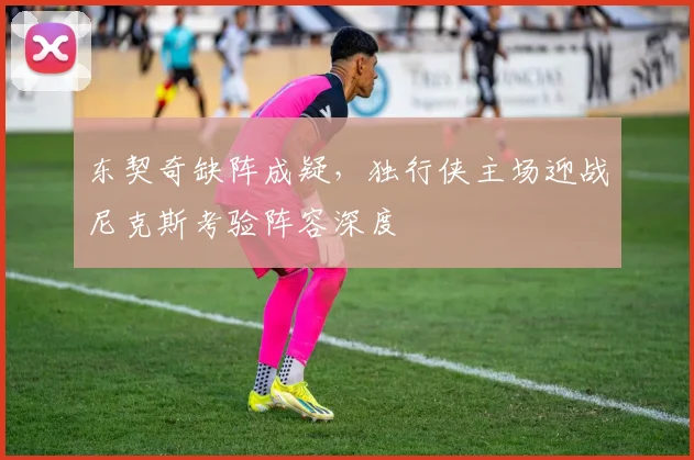 东契奇缺阵成疑，独行侠主场迎战尼克斯考验阵容深度