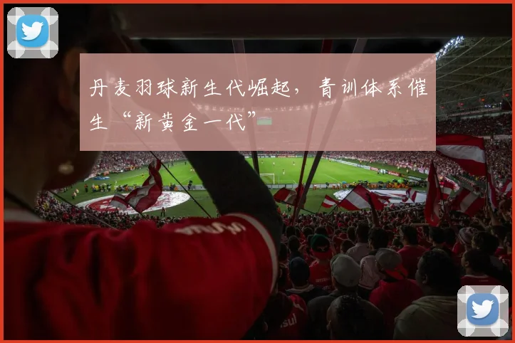 丹麦羽球新生代崛起，青训体系催生“新黄金一代”